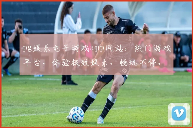 pg娱乐电子游戏app网站，热门游戏平台，体验极致娱乐，畅玩不停，三重福利等你来